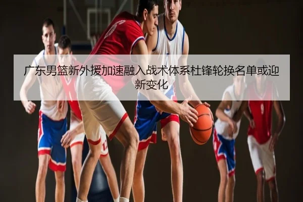 广东男篮新外援加速融入战术体系杜锋轮换名单或迎新变化