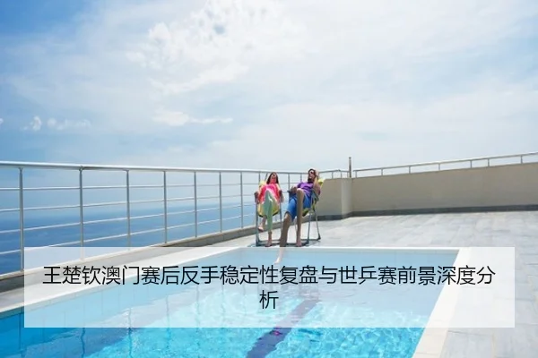 王楚钦澳门赛后反手稳定性复盘与世乒赛前景深度分析