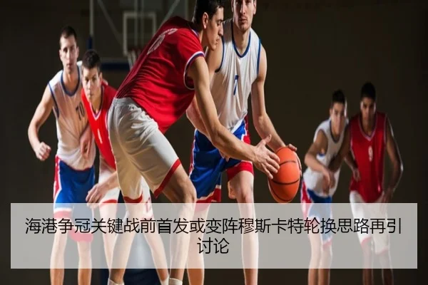 海港争冠关键战前首发或变阵穆斯卡特轮换思路再引讨论