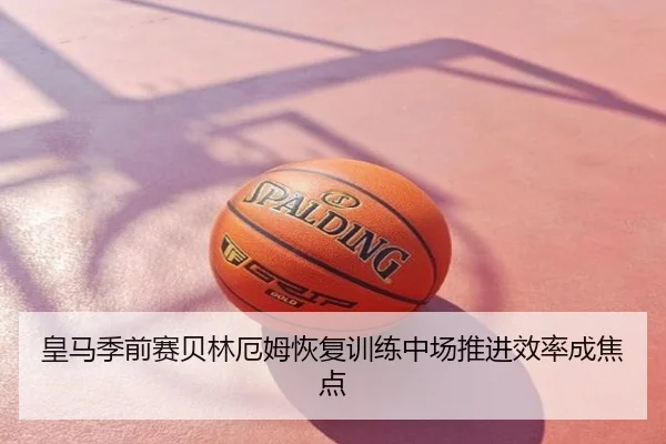 皇马季前赛贝林厄姆恢复训练中场推进效率成焦点