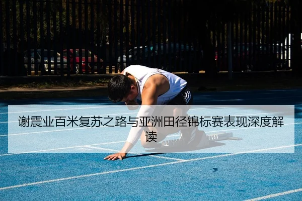 谢震业百米复苏之路与亚洲田径锦标赛表现深度解读